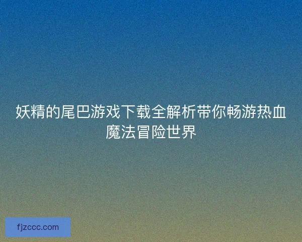 妖精的尾巴游戏下载全解析带你畅游热血魔法冒险世界