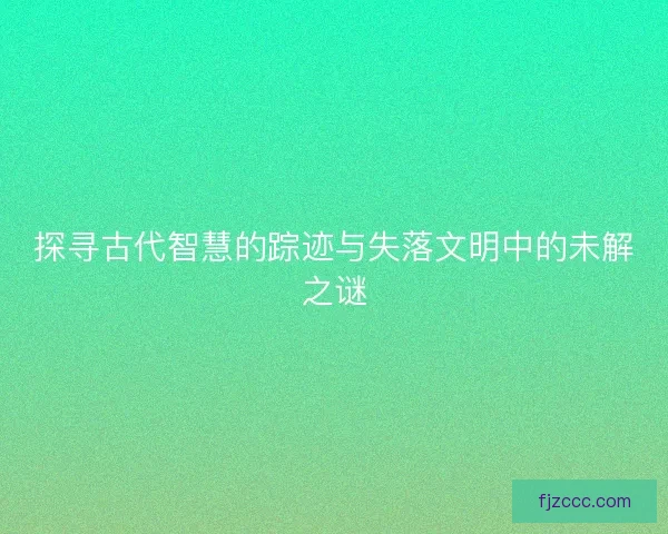 探寻古代智慧的踪迹与失落文明中的未解之谜