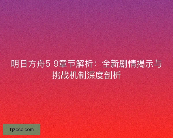 明日方舟5 9章节解析：全新剧情揭示与挑战机制深度剖析