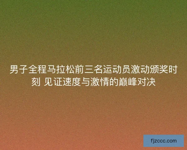 男子全程马拉松前三名运动员激动颁奖时刻 见证速度与激情的巅峰对决 男子全程马拉松前三名运动员激动颁奖时刻 见证速度与激情的巅峰对决