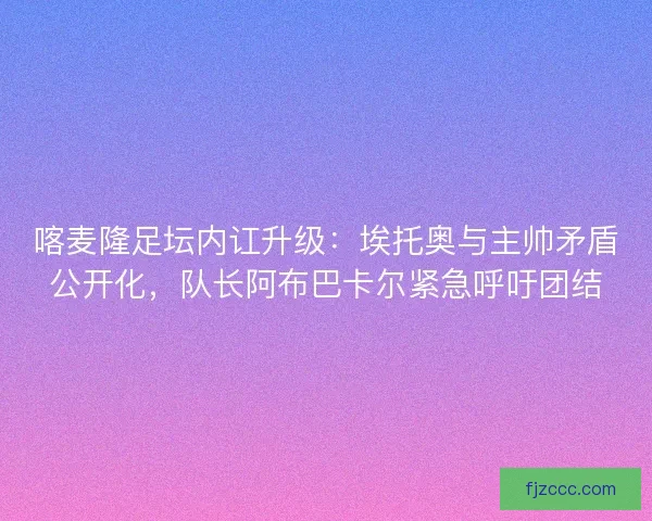 喀麦隆足坛内讧升级:埃托奥与主帅矛盾公开化,队长阿布巴卡尔紧急呼吁团结 喀麦隆足坛内讧升级:埃托奥与主帅矛盾公开化,队长阿布巴卡尔紧急呼吁团结