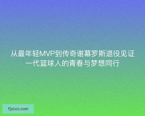 从最年轻MVP到传奇谢幕罗斯退役见证一代篮球人的青春与梦想同行 从最年轻MVP到传奇谢幕罗斯退役见证一代篮球人的青春与梦想同行