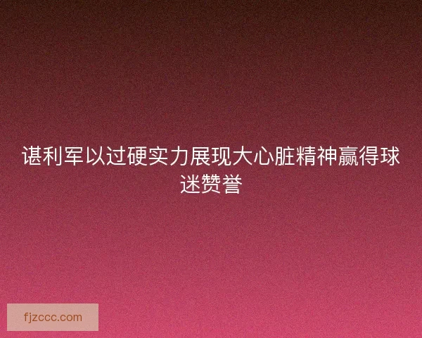 谌利军以过硬实力展现大心脏精神赢得球迷赞誉 谌利军以过硬实力展现大心脏精神赢得球迷赞誉