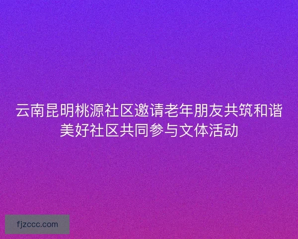 云南昆明桃源社区邀请老年朋友共筑和谐美好社区共同参与文体活动