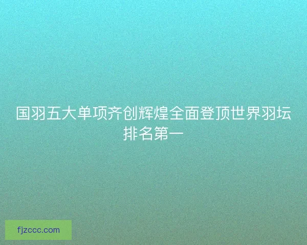 国羽五大单项齐创辉煌全面登顶世界羽坛排名第一