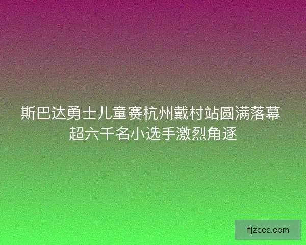 斯巴达勇士儿童赛杭州戴村站圆满落幕 超六千名小选手激烈角逐
