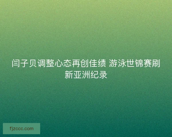 闫子贝调整心态再创佳绩 游泳世锦赛刷新亚洲纪录