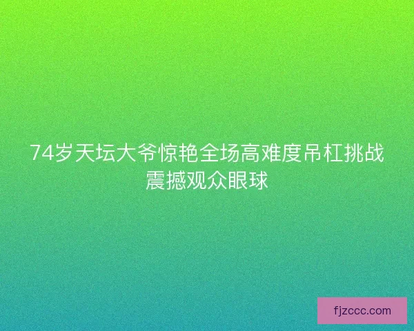 74岁天坛大爷惊艳全场高难度吊杠挑战震撼观众眼球 74岁天坛大爷惊艳全场高难度吊杠挑战震撼观众眼球