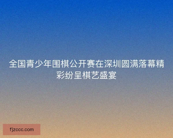 全国青少年围棋公开赛在深圳圆满落幕精彩纷呈棋艺盛宴