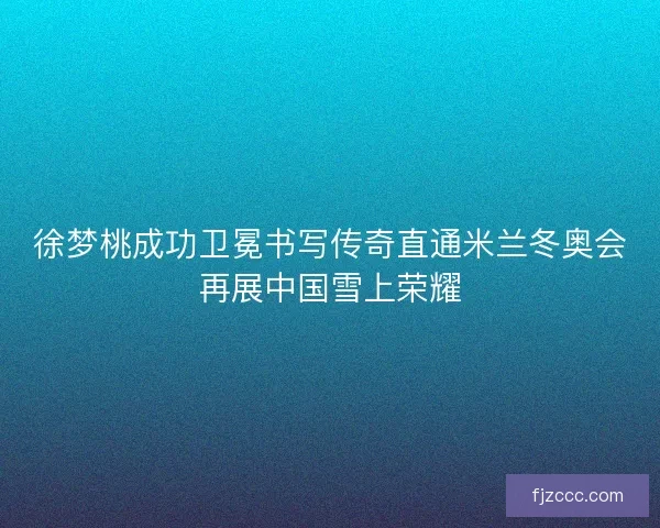 徐梦桃成功卫冕书写传奇直通米兰冬奥会再展中国雪上荣耀 徐梦桃成功卫冕书写传奇直通米兰冬奥会再展中国雪上荣耀