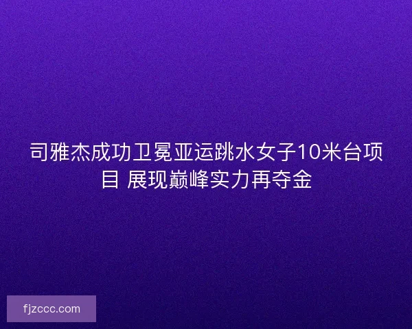 司雅杰成功卫冕亚运跳水女子10米台项目 展现巅峰实力再夺金