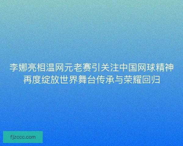 李娜亮相温网元老赛引关注中国网球精神再度绽放世界舞台传承与荣耀回归