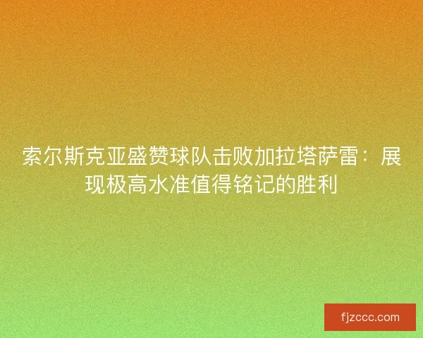 索尔斯克亚盛赞球队击败加拉塔萨雷：展现极高水准值得铭记的胜利