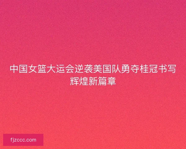 中国女篮大运会逆袭美国队勇夺桂冠书写辉煌新篇章