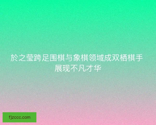 於之莹跨足围棋与象棋领域成双栖棋手 展现不凡才华