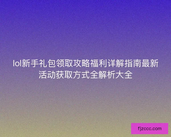 lol新手礼包领取攻略福利详解指南最新活动获取方式全解析大全