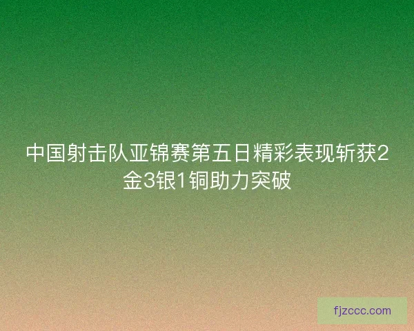 中国射击队亚锦赛第五日精彩表现斩获2金3银1铜助力突破