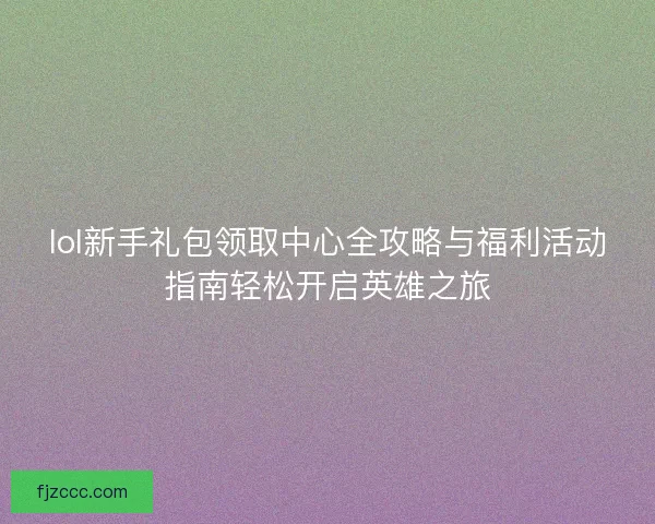 lol新手礼包领取中心全攻略与福利活动指南轻松开启英雄之旅