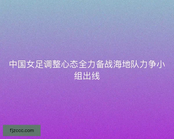 中国女足调整心态全力备战海地队力争小组出线