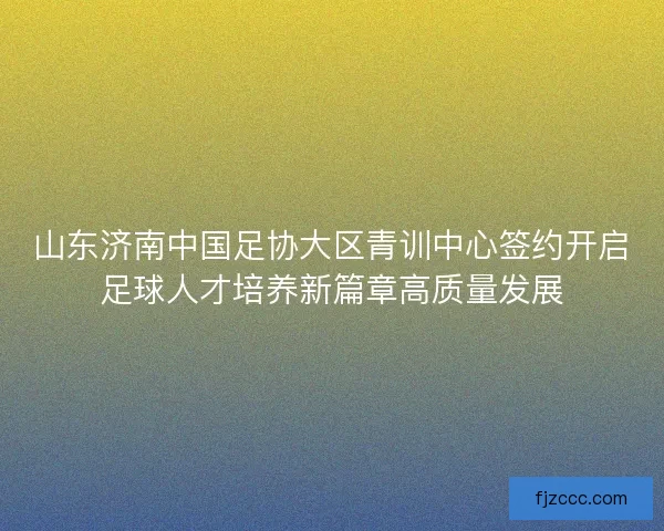 山东济南中国足协大区青训中心签约开启足球人才培养新篇章高质量发展