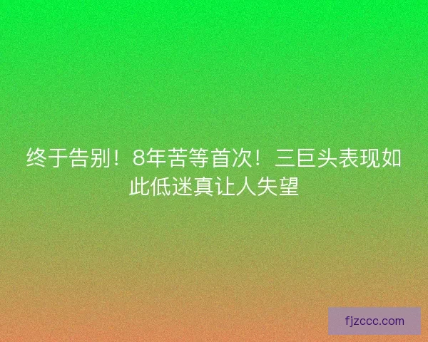 终于告别！8年苦等首次！三巨头表现如此低迷真让人失望