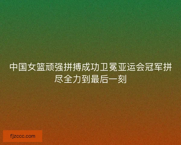 中国女篮顽强拼搏成功卫冕亚运会冠军拼尽全力到最后一刻