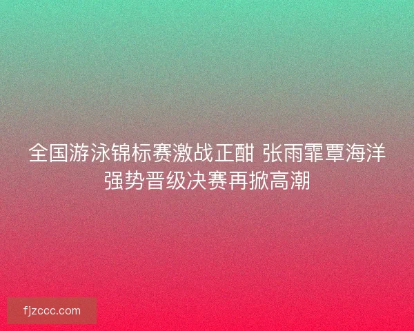 全国游泳锦标赛激战正酣 张雨霏覃海洋强势晋级决赛再掀高潮