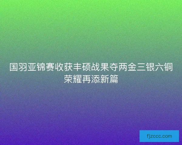 国羽亚锦赛收获丰硕战果夺两金三银六铜荣耀再添新篇