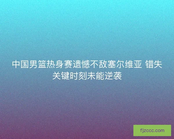 中国男篮热身赛遗憾不敌塞尔维亚 错失关键时刻未能逆袭